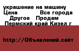 украшение на машину  › Цена ­ 2 000 - Все города Другое » Продам   . Пермский край,Кизел г.